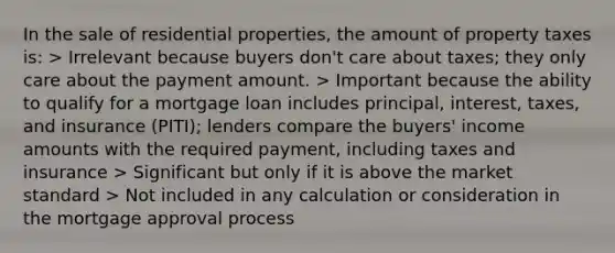 In the sale of residential properties, the amount of property taxes is: > Irrelevant because buyers don't care about taxes; they only care about the payment amount. > Important because the ability to qualify for a mortgage loan includes principal, interest, taxes, and insurance (PITI); lenders compare the buyers' income amounts with the required payment, including taxes and insurance > Significant but only if it is above the market standard > Not included in any calculation or consideration in the mortgage approval process