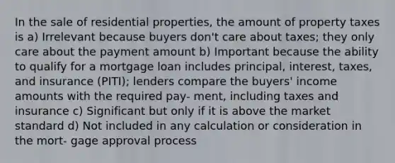 In the sale of residential properties, the amount of property taxes is a) Irrelevant because buyers don't care about taxes; they only care about the payment amount b) Important because the ability to qualify for a mortgage loan includes principal, interest, taxes, and insurance (PITI); lenders compare the buyers' income amounts with the required pay- ment, including taxes and insurance c) Significant but only if it is above the market standard d) Not included in any calculation or consideration in the mort- gage approval process