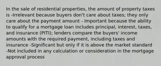 In the sale of residential properties, the amount of property taxes is -Irrelevant because buyers don't care about taxes; they only care about the payment amount - Important because the ability to qualify for a mortgage loan includes principal, interest, taxes, and insurance (PITI); lenders compare the buyers' income amounts with the required payment, including taxes and insurance -Significant but only if it is above the market standard -Not included in any calculation or consideration in the mortgage approval process