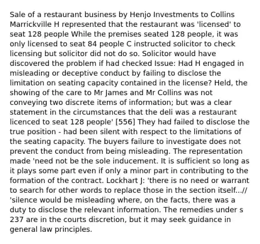 Sale of a restaurant business by Henjo Investments to Collins Marrickville H represented that the restaurant was 'licensed' to seat 128 people While the premises seated 128 people, it was only licensed to seat 84 people C instructed solicitor to check licensing but solicitor did not do so. Solicitor would have discovered the problem if had checked Issue: Had H engaged in misleading or deceptive conduct by failing to disclose the limitation on seating capacity contained in the license? Held, the showing of the care to Mr James and Mr Collins was not conveying two discrete items of information; but was a clear statement in the circumstances that the deli was a restaurant licenced to seat 128 people' [556] They had failed to disclose the true position - had been silent with respect to the limitations of the seating capacity. The buyers failure to investigate does not prevent the conduct from being misleading. The representation made 'need not be the sole inducement. It is sufficient so long as it plays some part even if only a minor part in contributing to the formation of the contract. Lockhart J: 'there is no need or warrant to search for other words to replace those in the section itself...// 'silence would be misleading where, on the facts, there was a duty to disclose the relevant information. The remedies under s 237 are in the courts discretion, but it may seek guidance in general law principles.