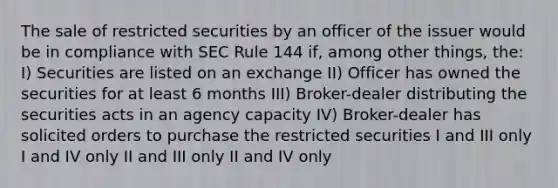 The sale of restricted securities by an officer of the issuer would be in compliance with SEC Rule 144 if, among other things, the: I) Securities are listed on an exchange II) Officer has owned the securities for at least 6 months III) Broker-dealer distributing the securities acts in an agency capacity IV) Broker-dealer has solicited orders to purchase the restricted securities I and III only I and IV only II and III only II and IV only