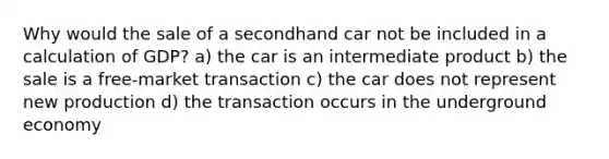 Why would the sale of a secondhand car not be included in a calculation of GDP? a) the car is an intermediate product b) the sale is a free-market transaction c) the car does not represent new production d) the transaction occurs in the underground economy