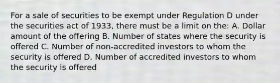 For a sale of securities to be exempt under Regulation D under the securities act of 1933, there must be a limit on the: A. Dollar amount of the offering B. Number of states where the security is offered C. Number of non-accredited investors to whom the security is offered D. Number of accredited investors to whom the security is offered