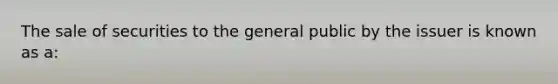 The sale of securities to the general public by the issuer is known as a: