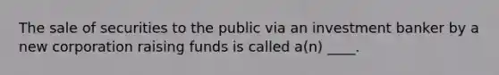 The sale of securities to the public via an investment banker by a new corporation raising funds is called a(n) ____.
