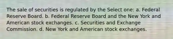 The sale of securities is regulated by the Select one: a. Federal Reserve Board. b. Federal Reserve Board and the New York and American stock exchanges. c. Securities and Exchange Commission. d. New York and American stock exchanges.