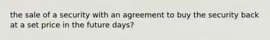 the sale of a security with an agreement to buy the security back at a set price in the future days?