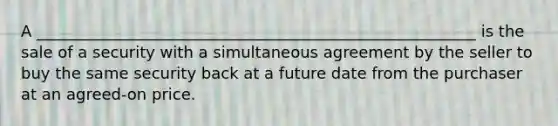 A ________________________________________________________ is the sale of a security with a simultaneous agreement by the seller to buy the same security back at a future date from the purchaser at an agreed-on price.