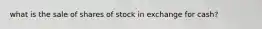 what is the sale of shares of stock in exchange for cash?
