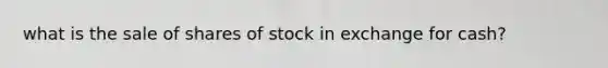 what is the sale of shares of stock in exchange for cash?