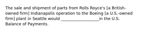 The sale and shipment of parts from Rolls Royce's [a British-owned firm] Indianapolis operation to the Boeing [a U.S.-owned firm] plant in Seattle would ___________________in the U.S. Balance of Payments.