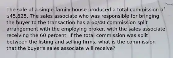 The sale of a single-family house produced a total commission of 45,825. The sales associate who was responsible for bringing the buyer to the transaction has a 60/40 commission split arrangement with the employing broker, with the sales associate receiving the 60 percent. If the total commission was split between the listing and selling firms, what is the commission that the buyer's sales associate will receive?