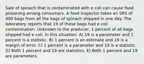 Sale of spinach that is contaminated with e coli can cause food poisoning among consumers. A food inspector takes an SRS of 400 bags from all the bags of spinach shipped in one day. The laboratory reports that 19 of these bags had e coli contamination. Unknown to the producer, 1 percent of all bags shipped had e coli. In this situation: A) 19 is a parameter and 1 percent is a statistic. B) 1 percent is an estimate and 19 is a margin of error. C) 1 percent is a parameter and 19 is a statistic. D) Both 1 percent and 19 are statistics. E) Both 1 percent and 19 are parameters.