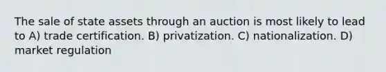 The sale of state assets through an auction is most likely to lead to A) trade certification. B) privatization. C) nationalization. D) market regulation