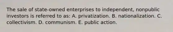 The sale of state-owned enterprises to independent, nonpublic investors is referred to as: A. privatization. B. nationalization. C. collectivism. D. communism. E. public action.