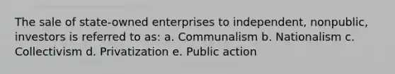 The sale of state-owned enterprises to independent, nonpublic, investors is referred to as: a. Communalism b. Nationalism c. Collectivism d. Privatization e. Public action