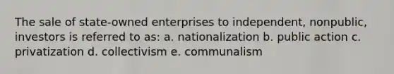 The sale of state-owned enterprises to independent, nonpublic, investors is referred to as: a. nationalization b. public action c. privatization d. collectivism e. communalism