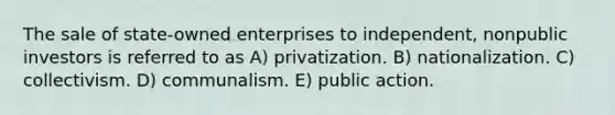 The sale of state-owned enterprises to independent, nonpublic investors is referred to as A) privatization. B) nationalization. C) collectivism. D) communalism. E) public action.