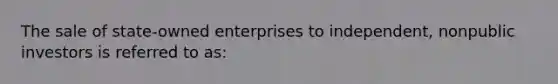 The sale of state-owned enterprises to independent, nonpublic investors is referred to as: