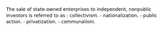 The sale of state-owned enterprises to independent, nonpublic investors is referred to as - collectivism. - nationalization. - public action. - privatization. - communalism.