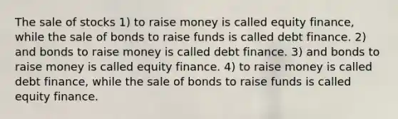 The sale of stocks 1) to raise money is called equity finance, while the sale of bonds to raise funds is called debt finance. 2) and bonds to raise money is called debt finance. 3) and bonds to raise money is called equity finance. 4) to raise money is called debt finance, while the sale of bonds to raise funds is called equity finance.