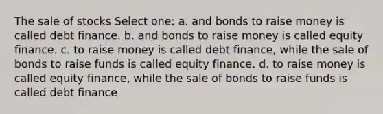 The sale of stocks Select one: a. and bonds to raise money is called debt finance. b. and bonds to raise money is called equity finance. c. to raise money is called debt finance, while the sale of bonds to raise funds is called equity finance. d. to raise money is called equity finance, while the sale of bonds to raise funds is called debt finance