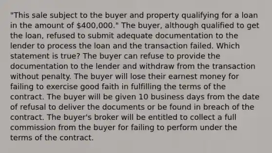 "This sale subject to the buyer and property qualifying for a loan in the amount of 400,000." The buyer, although qualified to get the loan, refused to submit adequate documentation to the lender to process the loan and the transaction failed. Which statement is true? The buyer can refuse to provide the documentation to the lender and withdraw from the transaction without penalty. The buyer will lose their earnest money for failing to exercise good faith in fulfilling the terms of the contract. The buyer will be given 10 business days from the date of refusal to deliver the documents or be found in breach of the contract. The buyer's broker will be entitled to collect a full commission from the buyer for failing to perform under the terms of the contract.