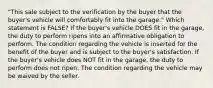 "This sale subject to the verification by the buyer that the buyer's vehicle will comfortably fit into the garage." Which statement is FALSE? If the buyer's vehicle DOES fit in the garage, the duty to perform ripens into an affirmative obligation to perform. The condition regarding the vehicle is inserted for the benefit of the buyer and is subject to the buyer's satisfaction. If the buyer's vehicle does NOT fit in the garage, the duty to perform does not ripen. The condition regarding the vehicle may be waived by the seller.