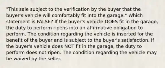 "This sale subject to the verification by the buyer that the buyer's vehicle will comfortably fit into the garage." Which statement is FALSE? If the buyer's vehicle DOES fit in the garage, the duty to perform ripens into an affirmative obligation to perform. The condition regarding the vehicle is inserted for the benefit of the buyer and is subject to the buyer's satisfaction. If the buyer's vehicle does NOT fit in the garage, the duty to perform does not ripen. The condition regarding the vehicle may be waived by the seller.