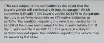 "This sale subject to the verification by the buyer that the buyer's vehicle will comfortably fit into the garage." Which statement is FALSE? If the buyer's vehicle DOES fit in the garage, the duty to perform ripens into an affirmative obligation to perform. The condition regarding the vehicle is inserted for the benefit of the buyer and is subject to the buyer's satisfaction. If the buyer's vehicle does NOT fit in the garage, the duty to perform does not ripen. The condition regarding the vehicle may be waived by the seller