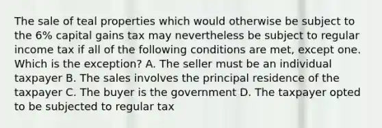 The sale of teal properties which would otherwise be subject to the 6% capital gains tax may nevertheless be subject to regular income tax if all of the following conditions are met, except one. Which is the exception? A. The seller must be an individual taxpayer B. The sales involves the principal residence of the taxpayer C. The buyer is the government D. The taxpayer opted to be subjected to regular tax