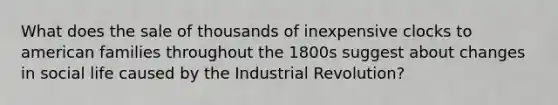 What does the sale of thousands of inexpensive clocks to american families throughout the 1800s suggest about changes in social life caused by the Industrial Revolution?