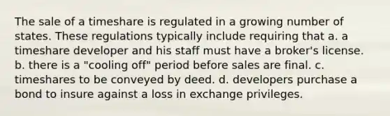 The sale of a timeshare is regulated in a growing number of states. These regulations typically include requiring that a. a timeshare developer and his staff must have a broker's license. b. there is a "cooling off" period before sales are final. c. timeshares to be conveyed by deed. d. developers purchase a bond to insure against a loss in exchange privileges.