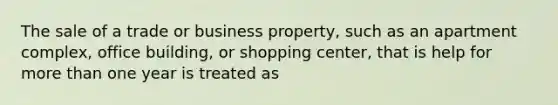 The sale of a trade or business property, such as an apartment complex, office building, or shopping center, that is help for more than one year is treated as