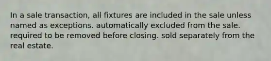 In a sale transaction, all fixtures are included in the sale unless named as exceptions. automatically excluded from the sale. required to be removed before closing. sold separately from the real estate.