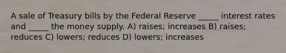 A sale of Treasury bills by the Federal Reserve _____ interest rates and _____ the money supply. A) raises; increases B) raises; reduces C) lowers; reduces D) lowers; increases