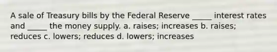 A sale of Treasury bills by the Federal Reserve _____ interest rates and _____ the money supply. a. raises; increases b. raises; reduces c. lowers; reduces d. lowers; increases