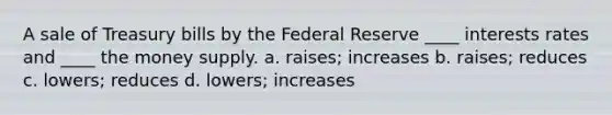 A sale of Treasury bills by the Federal Reserve ____ interests rates and ____ the money supply. a. raises; increases b. raises; reduces c. lowers; reduces d. lowers; increases