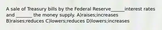 A sale of Treasury bills by the Federal Reserve______interest rates and _______ the money supply. A)raises;increases B)raises;reduces C)lowers;reduces D)lowers;increases