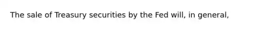 The sale of Treasury securities by the Fed will, in general,