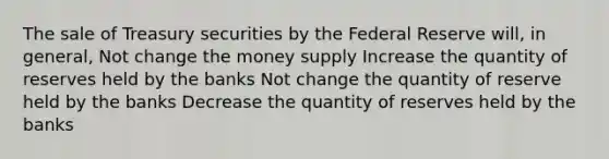 The sale of Treasury securities by the Federal Reserve will, in general, Not change the money supply Increase the quantity of reserves held by the banks Not change the quantity of reserve held by the banks Decrease the quantity of reserves held by the banks