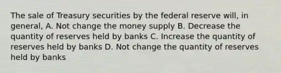 The sale of Treasury securities by the federal reserve will, in general, A. Not change the money supply B. Decrease the quantity of reserves held by banks C. Increase the quantity of reserves held by banks D. Not change the quantity of reserves held by banks