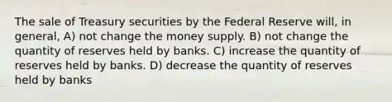 The sale of Treasury securities by the Federal Reserve will, in general, A) not change the money supply. B) not change the quantity of reserves held by banks. C) increase the quantity of reserves held by banks. D) decrease the quantity of reserves held by banks