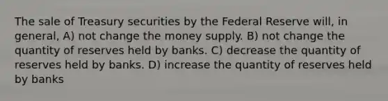 The sale of Treasury securities by the Federal Reserve will, in general, A) not change the money supply. B) not change the quantity of reserves held by banks. C) decrease the quantity of reserves held by banks. D) increase the quantity of reserves held by banks