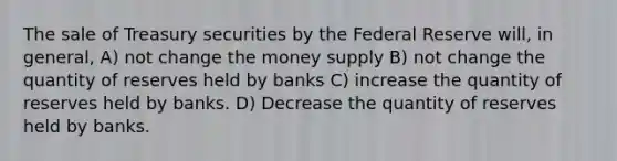 The sale of Treasury securities by the Federal Reserve will, in general, A) not change the money supply B) not change the quantity of reserves held by banks C) increase the quantity of reserves held by banks. D) Decrease the quantity of reserves held by banks.