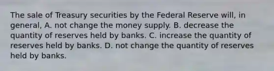 The sale of Treasury securities by the Federal Reserve​ will, in​ general, A. not change the money supply. B. decrease the quantity of reserves held by banks. C. increase the quantity of reserves held by banks. D. not change the quantity of reserves held by banks.