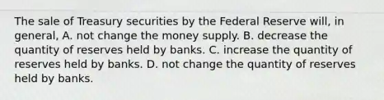 The sale of Treasury securities by the Federal Reserve will, in general, A. not change the money supply. B. decrease the quantity of reserves held by banks. C. increase the quantity of reserves held by banks. D. not change the quantity of reserves held by banks.