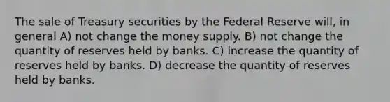 The sale of Treasury securities by the Federal Reserve will, in general A) not change the money supply. B) not change the quantity of reserves held by banks. C) increase the quantity of reserves held by banks. D) decrease the quantity of reserves held by banks.