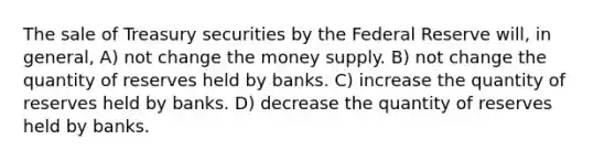 The sale of Treasury securities by the Federal Reserve will, in general, A) not change the money supply. B) not change the quantity of reserves held by banks. C) increase the quantity of reserves held by banks. D) decrease the quantity of reserves held by banks.