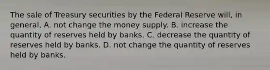 The sale of Treasury securities by the Federal Reserve​ will, in​ general, A. not change the money supply. B. increase the quantity of reserves held by banks. C. decrease the quantity of reserves held by banks. D. not change the quantity of reserves held by banks.